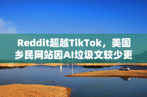 Reddit超越TikTok，美国乡民网站因AI垃圾文较少更受年轻人青睐