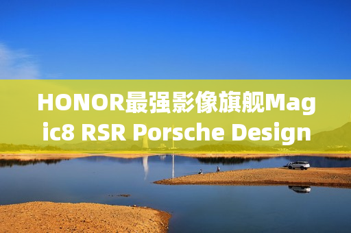 HONOR最强影像旗舰Magic8 RSR Porsche Design亮相预告，搭载强大配置与豪华设计，配备24GB RAM与7200mAh电池！