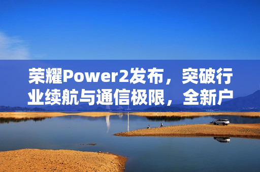 荣耀Power2发布，突破行业续航与通信极限，全新户外轻旗舰重磅登场