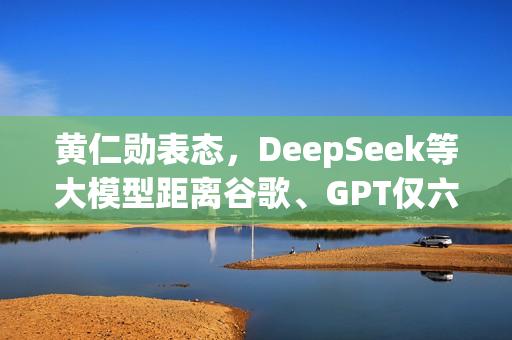 黄仁勋表态，DeepSeek等大模型距离谷歌、GPT仅六个月之遥