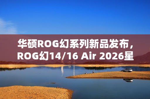 华硕ROG幻系列新品发布，ROG幻14/16 Air 2026星云原画屏+RTX 5090显卡升级来袭