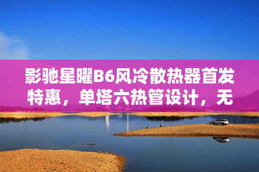 影驰星曜B6风冷散热器首发特惠，单塔六热管设计，无线镜顶盖仅售169元起