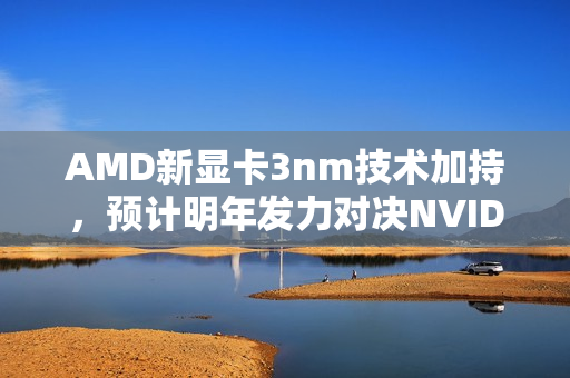 AMD新显卡3nm技术加持，预计明年发力对决NVIDIA，一场技术与创新的较量