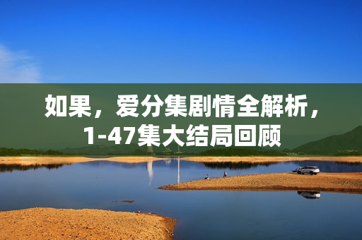 如果，爱分集剧情全解析，1-47集大结局回顾