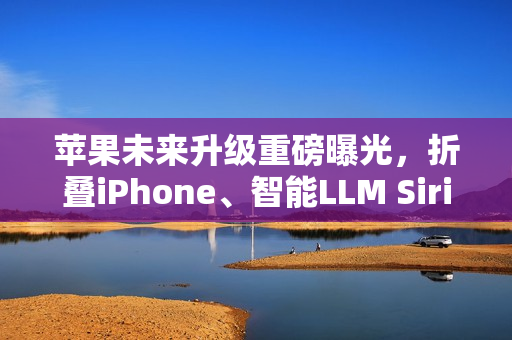 苹果未来升级重磅曝光，折叠iPhone、智能LLM Siri与低价MacBook齐登场