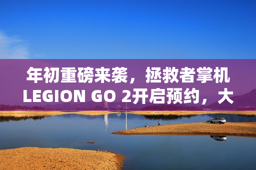 年初重磅来袭，拯救者掌机LEGION GO 2开启预约，大招等你来体验！