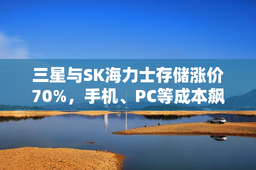 三星与SK海力士存储涨价70%，手机、PC等成本飙升，行业面临疯狂提价压力