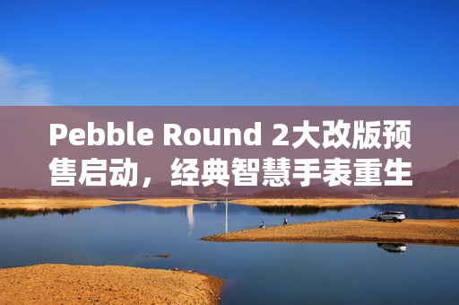 Pebble Round 2大改版预售启动，经典智慧手表重生