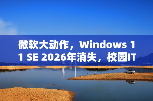 微软大动作，Windows 11 SE 2026年消失，校园IT面临重大挑战