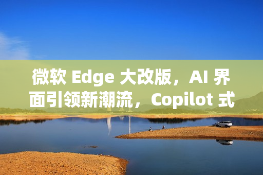 微软 Edge 大改版，AI 界面引领新潮流，Copilot 式体验重磅来袭