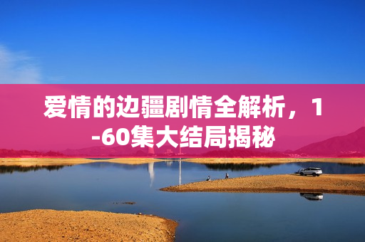 爱情的边疆剧情全解析，1-60集大结局揭秘