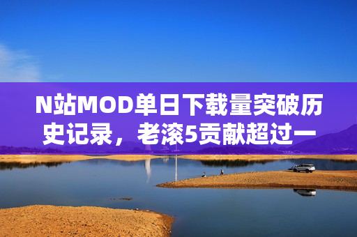 N站MOD单日下载量突破历史记录，老滚5贡献超过一半，刷新至3500万次下载量！