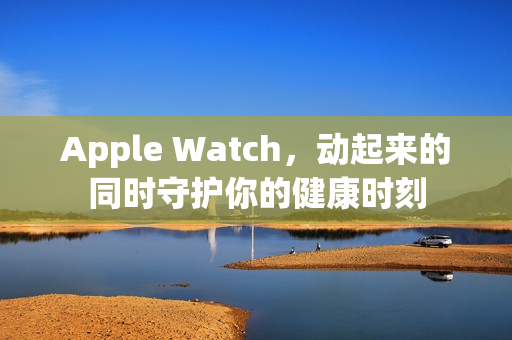 Apple Watch，动起来的同时守护你的健康时刻