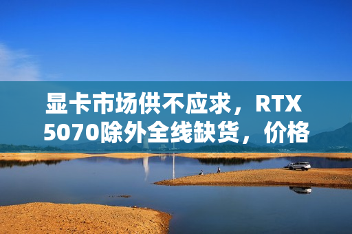 显卡市场供不应求，RTX 5070除外全线缺货，价格大幅上涨！