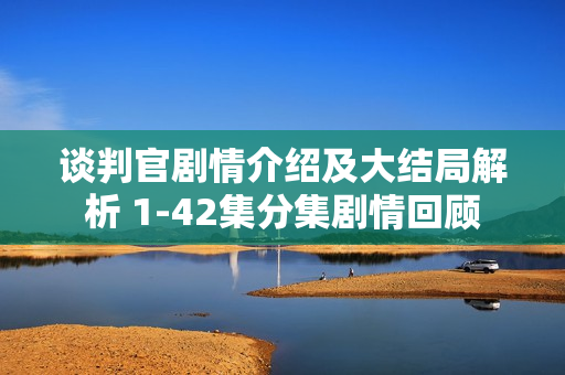 谈判官剧情介绍及大结局解析 1-42集分集剧情回顾 谈判官剧情介绍及大结局解析 1-42集分集剧情回顾
