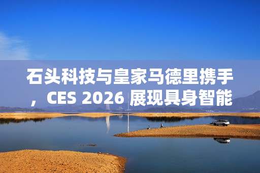 石头科技与皇家马德里携手，CES 2026 展现具身智能黑科技首发亮相