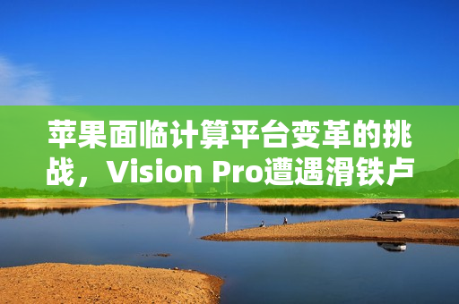 苹果面临计算平台变革的挑战，Vision Pro遭遇滑铁卢？未来押注新一代计算平台
