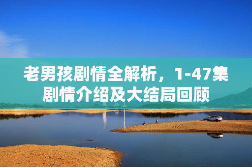 老男孩剧情全解析,1-47集剧情介绍及大结局回顾 老男孩剧情全解析,1-47集剧情介绍及大结局回顾