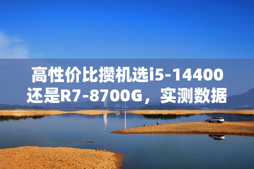 高性价比攒机选i5-14400还是R7-8700G，实测数据解析
