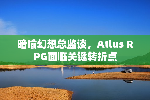 暗喻幻想总监谈,Atlus RPG面临关键转折点 暗喻幻想总监谈,Atlus RPG面临关键转折点