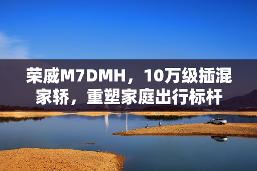 荣威M7DMH，10万级插混家轿，重塑家庭出行标杆