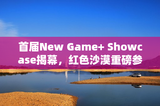 首届New Game+ Showcase揭幕，红色沙漠重磅参展预告
