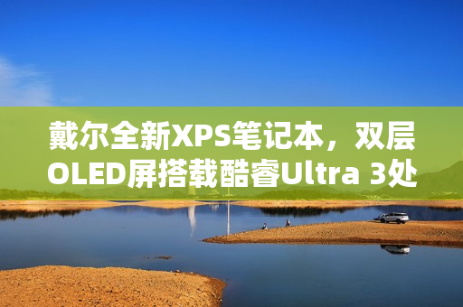 戴尔全新XPS笔记本，双层OLED屏搭载酷睿Ultra 3处理器亮相
