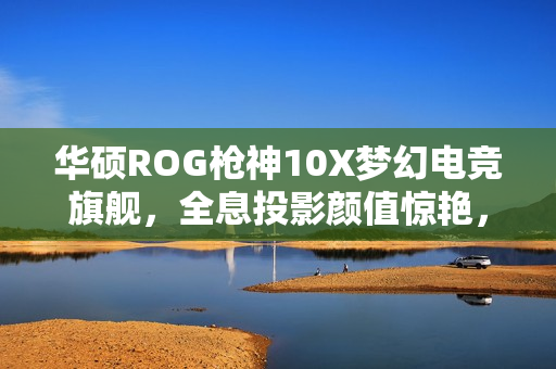 华硕ROG枪神10X梦幻电竞旗舰，全息投影颜值惊艳，电竞实力与美感并重