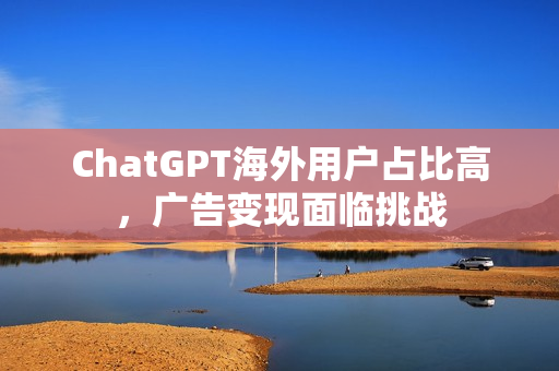 ChatGPT海外用户占比高，广告变现面临挑战
