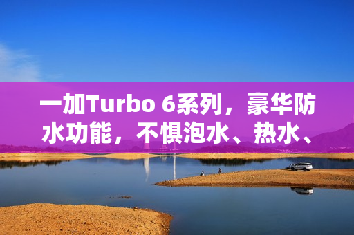 一加Turbo 6系列，豪华防水功能，不惧泡水、热水、喷水挑战