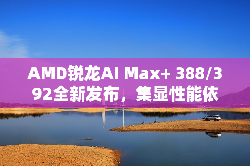 AMD锐龙AI Max+ 388/392全新发布，集显性能依旧强悍至巅峰