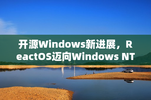 开源Windows新进展，ReactOS迈向Windows NT6兼容性的关键一步