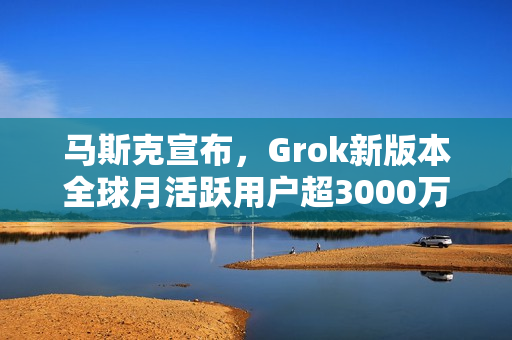 马斯克宣布，Grok新版本全球月活跃用户超3000万，全新发布亮相！