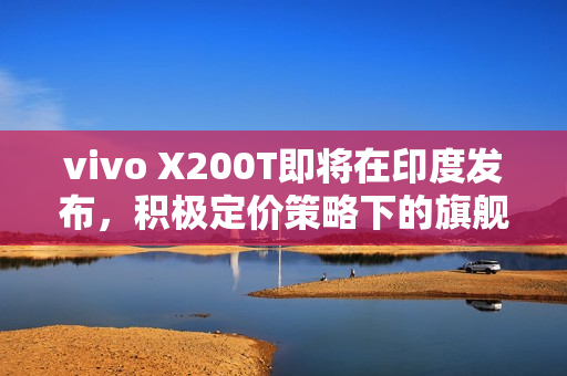 vivo X200T即将在印度发布，积极定价策略下的旗舰规格传承