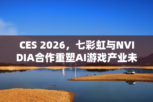 CES 2026，七彩虹与NVIDIA合作重塑AI游戏产业未来