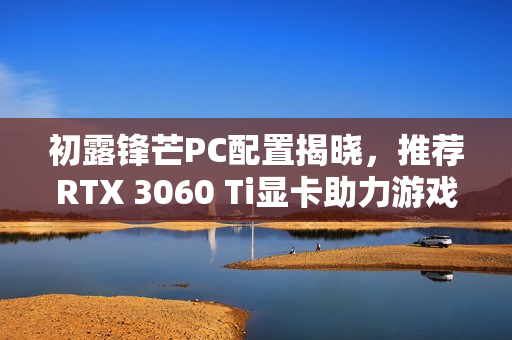 初露锋芒PC配置揭晓，推荐RTX 3060 Ti显卡助力游戏体验