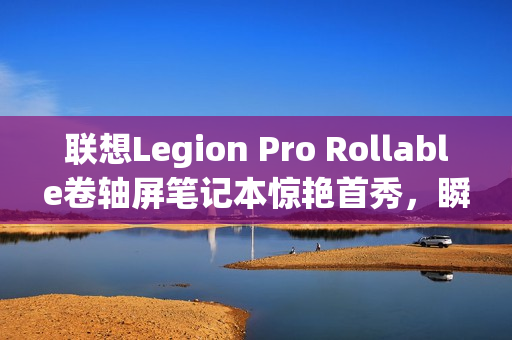 联想Legion Pro Rollable卷轴屏笔记本惊艳首秀，瞬间切换多种屏幕尺寸