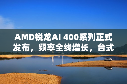 AMD锐龙AI 400系列正式发布，频率全线增长，台式机版本首次亮相