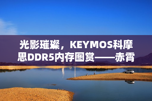 光影璀璨，KEYMOS科摩思DDR5内存图赏——赤霄白帝，双通道内存震撼亮相，性能飙升至6000MHz
