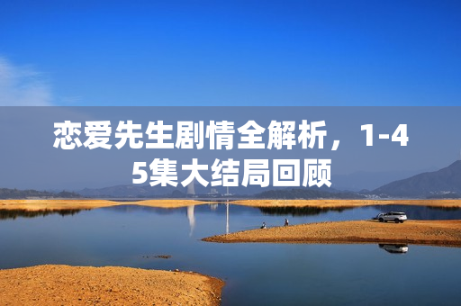 恋爱先生剧情全解析，1-45集大结局回顾