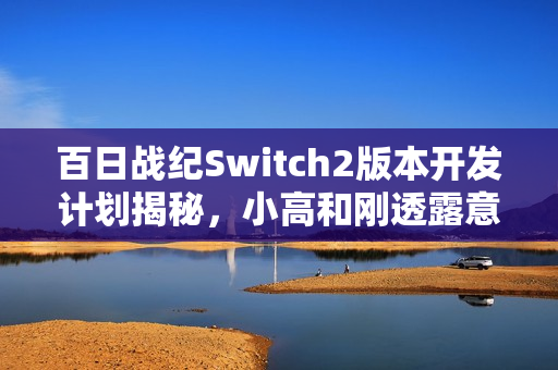 百日战纪Switch2版本开发计划揭秘，小高和刚透露意向