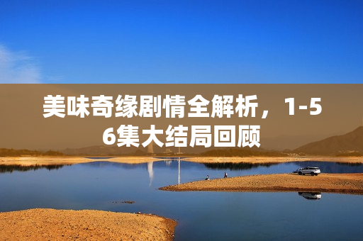 美味奇缘剧情全解析,1-56集大结局回顾 美味奇缘剧情全解析,1-56集大结局回顾