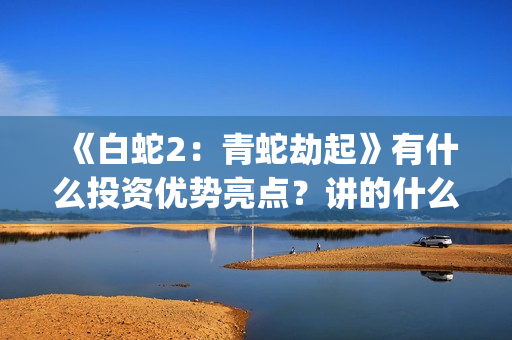《白蛇2：青蛇劫起》有什么投资优势亮点？讲的什么故事？(白蛇2青蛇劫)