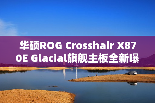 华硕ROG Crosshair X870E Glacial旗舰主板全新曝光，独特全白设计，颜值巅峰