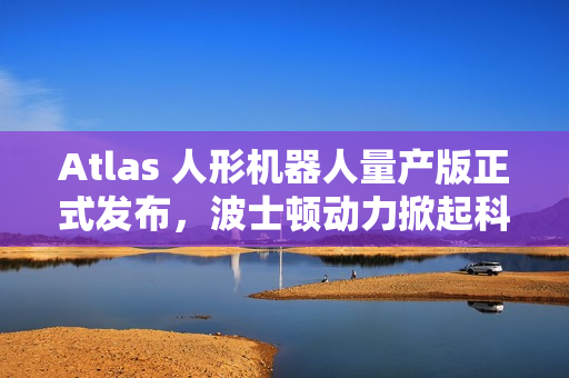 Atlas 人形机器人量产版正式发布，波士顿动力掀起科技革命浪潮