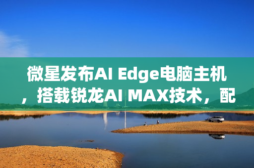 微星发布AI Edge电脑主机，搭载锐龙AI MAX技术，配备强大内存性能！