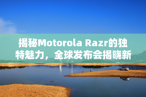 揭秘Motorola Razr的独特魅力，全球发布会揭晓新特性与细节