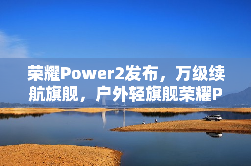 荣耀Power2发布，万级续航旗舰，户外轻旗舰荣耀Power2售价2699元起，搭载旗舰通信技术