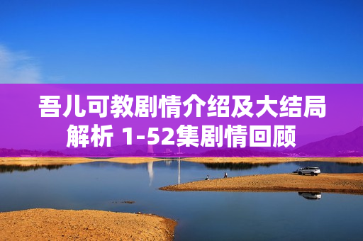 吾儿可教剧情介绍及大结局解析 1-52集剧情回顾