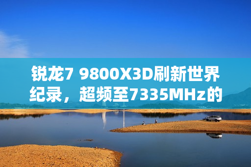 锐龙7 9800X3D刷新世界纪录，超频至7335MHz的惊人表现